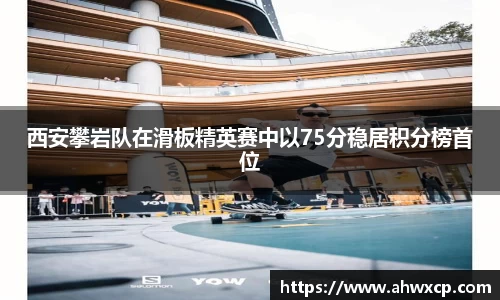 西安攀岩队在滑板精英赛中以75分稳居积分榜首位