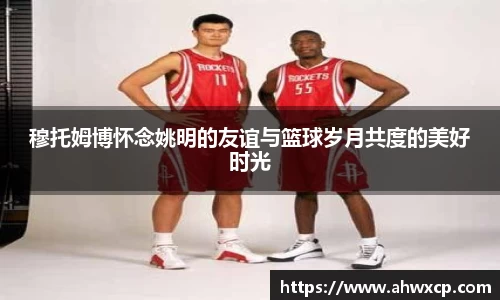 穆托姆博怀念姚明的友谊与篮球岁月共度的美好时光