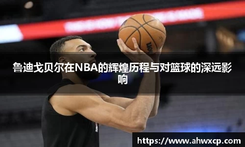 鲁迪戈贝尔在NBA的辉煌历程与对篮球的深远影响
