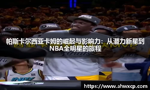 帕斯卡尔西亚卡姆的崛起与影响力：从潜力新星到NBA全明星的旅程