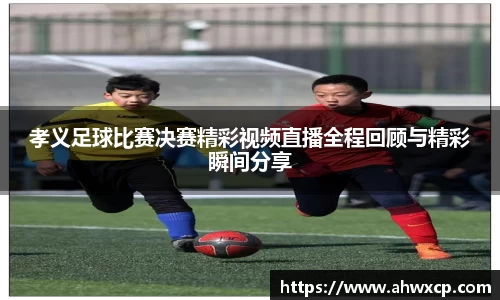 孝义足球比赛决赛精彩视频直播全程回顾与精彩瞬间分享